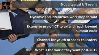 What is the world they want post-2015
Not a typical UN event
Channel for youth to speak to leaders
Dynamic and interactive workshop format
Extensive use of ICT to extend reach beyond
Summit walls
 