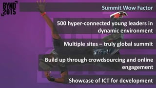 Summit Wow Factor
500 hyper-connected young leaders in
dynamic environment
Showcase of ICT for development
Build up through crowdsourcing and online
engagement
Multiple sites – truly global summit
 