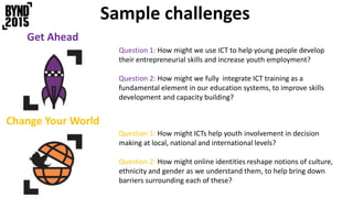 Sample challenges
Get Ahead
Question 1: How might we use ICT to help young people develop
their entrepreneurial skills and increase youth employment?
Question 2: How might we fully integrate ICT training as a
fundamental element in our education systems, to improve skills
development and capacity building?
Change Your World
Question 1: How might ICTs help youth involvement in decision
making at local, national and international levels?
Question 2: How might online identities reshape notions of culture,
ethnicity and gender as we understand them, to help bring down
barriers surrounding each of these?
 