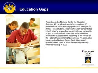 Education Gaps


             According to the National Center for Education
            Statistics, African-American students made up 16
            percent of the public school population in 2004 (NCES
            2006). These students, disproportionately concentrated
            in high-poverty, low-performing schools, are vulnerable
            to poor educational outcomes that undermine their
            chances for success in life. According to the results of
            the National Assessment of Educational Progress, also
            known as the Nation‘s Report Card, black eighth
            graders scored lower in math and reading than any
            other racial group in 2009
            .
 