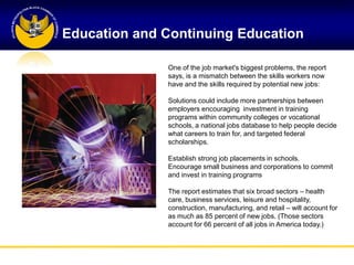 Education and Continuing Education

              One of the job market's biggest problems, the report
              says, is a mismatch between the skills workers now
              have and the skills required by potential new jobs:

              Solutions could include more partnerships between
              employers encouraging investment in training
              programs within community colleges or vocational
              schools, a national jobs database to help people decide
              what careers to train for, and targeted federal
              scholarships.

              Establish strong job placements in schools.
              Encourage small business and corporations to commit
              and invest in training programs

              The report estimates that six broad sectors – health
              care, business services, leisure and hospitality,
              construction, manufacturing, and retail – will account for
              as much as 85 percent of new jobs. (Those sectors
              account for 66 percent of all jobs in America today.)
 