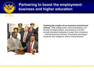 Partnering to boost the employment:
business and higher education



             Teaching job creation at our business and technical
             schools. With college tuition costs skyrocketing, and
             the lack of skilled workers, businesses do not have
             enough educated employees to power their companies
             – and fuel economic recovery. Companies have begun
             to partner with colleges to meet a mutual demand.
 