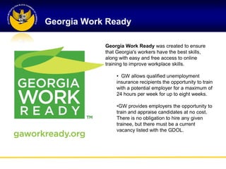 Georgia Work Ready

            Georgia Work Ready was created to ensure
            that Georgia's workers have the best skills,
            along with easy and free access to online
            training to improve workplace skills.

                • GW allows qualified unemployment
                insurance recipients the opportunity to train
                with a potential employer for a maximum of
                24 hours per week for up to eight weeks.

                •GW provides employers the opportunity to
                train and appraise candidates at no cost.
                There is no obligation to hire any given
                trainee, but there must be a current
                vacancy listed with the GDOL.
 