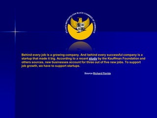 Behind every job is a growing company. And behind every successful company is a
startup that made it big. According to a recent study by the Kauffman Foundation and
others sources, new businesses account for three out of five new jobs. To support
job growth, we have to support startups.

                                          Source Richard Florida
 