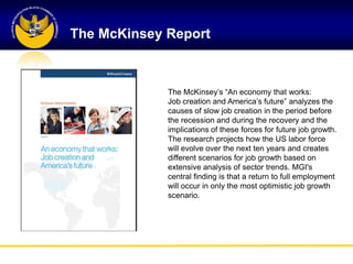 The McKinsey Report



             The McKinsey‘s ―An economy that works:
             Job creation and America‘s future‖ analyzes the
             causes of slow job creation in the period before
             the recession and during the recovery and the
             implications of these forces for future job growth.
             The research projects how the US labor force
             will evolve over the next ten years and creates
             different scenarios for job growth based on
             extensive analysis of sector trends. MGI's
             central finding is that a return to full employment
             will occur in only the most optimistic job growth
             scenario.
 