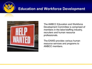 Education and Workforce Development



             The AMBCC Education and Workforce
             Development Committee is comprised of
             members in the labor/staffing industry,
             recruiters and human resource
             professionals.

             The EAWD provides various human
             resource services and programs to
             AMBCC members.
             .
 
