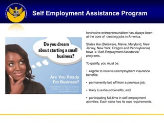 Self Employment Assistance Program

               Innovative entrepreneurialism has always been
               at the core of creating jobs in America.

               States like (Delaware, Maine, Maryland, New
               Jersey, New York, Oregon and Pennsylvania)
               have a ―Self-Employment Assistance‖
               programs.

               To qualify, you must be:

               • eligible to receive unemployment insurance
               benefits;

               • permanently laid off from a previous job;

               • likely to exhaust benefits; and

               • participating full-time in self-employment
               activities. Each state has its own requirements.
 
