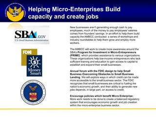 Helping Micro-Enterprises Build
capacity and create jobs
              New businesses aren't generating enough cash to pay
              employees, much of the money to pay employees' salaries
              comes from founders' savings. In an effort to help them build
              capacity the AMBCC conducted a series of workshops and
              industry roundtables to help them grow and employ more
              workers.

              The AMBCC will work to create more awareness around the
              SBA‘s Program for Investment in Micro-Entrepreneurs
              (PRIME) which provides assistance to various organizations.
              These organizations help low-income entrepreneurs who lack
              sufficient training and education to gain access to capital to
              establish and expand their small businesses .

              Annual forum with the FDIC design to help Small
              Business Overcoming Obstacles to Small Business
              Lending. We will explore ways in which credit can be made
              more accessible to the small business sector. The FDIC
              recognizes that small businesses are critical to fueling the
              nation's economic growth, and their ability to generate new
              jobs depends, in large part, on access to credit.

              Encourage policies which benefit Micro Enterprise:
              More work needs to be done to create a balanced regulatory
              system that encourages economic growth and job creation
              within the micro-enterprise business sector.
 