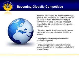 Becoming Globally Competitive

            American corporations are already increasingly
            global in their operations, but McKinsey says the
            US needs to make more American workers
            "winners" from global commerce. The report
            suggests that US policymakers work especially
            on three tracks:

            • Attracting greater direct investment by foreign
            companies setting up offices and factories in
            America.

            • Helping smaller US companies become
            successful exporters.

            • Encouraging US corporations to repatriate
            service operations that have been sent offshore
            in recent years.
 