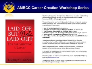 AMBCC Career Creation Workshop Series

             The Atlanta Metropolitan Black Chamber of Commerce Education and Workforce
             Development Committee will host an unemployment workshop Friday,
             November 4, 2011 at Herzing University.

             The workshop, which runs from 9:30 a.m. to 11:30 a.m., will provide solutions
             for the unemployed and introduce services offered by the following agencies,
             organizations and businesses.

             • Laid off but Not Laid Out-Kimberly Kisner
             • Strengths Quest-Focusing on What You Do Best- Dr. Melonie Hill
             • The Transition (Coming Out on the Other Side) –(Open)
             • What had happen was…Surviving a Changes in Income- Clyde Anderson
             • When you can’t find a job you create one- Michael T. Hill
             • Career Opportunities-Georgia Department of Labor and AMBCC Member
             Businesses

             This workshop will help individuals cope with sudden and /or long-term
             unemployment, prevent financial disasters, leverage existing talents and skills
             and help households over come unemployment challenges as they arise.

             AMBCC Members Business and the Georgia Department Labor will be
             available to help provide potential career opportunities on the spot.

             If you would like to participate you must complete to online form and schedule a
             phone interview prior to the event.

             Interested parties are asked to contact Kimberly Kisner at (678) 613-9461 or by
             email at careers@ambcc.org

             The workshop will be in Lecture Room 1 on the Herzing University campus at
             Lenox Mall. Registration begins at 9:30 a.m.
 