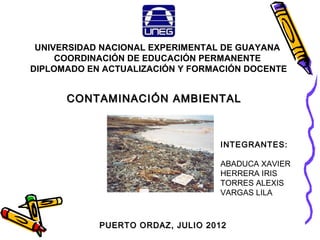 UNIVERSIDAD NACIONAL EXPERIMENTAL DE GUAYANA
     COORDINACIÓN DE EDUCACIÓN PERMANENTE
DIPLOMADO EN ACTUALIZACIÓN Y FORMACIÓN DOCENTE


      CONTAMINACIÓN AMBIENTAL



                                  INTEGRANTES:

                                  ABADUCA XAVIER
                                  HERRERA IRIS
                                  TORRES ALEXIS
                                  VARGAS LILA



            PUERTO ORDAZ, JULIO 2012
 