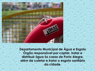 Departamento Municipal de Água e Esgoto
Órgão responsável por captar, tratar e
distribuir água às casas de Porto Alegre,
além de coletar e tratar o esgoto sanitário
da cidade.