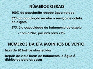 NÚMEROS GERAIS
100% da população recebe água tratada
87% da população recebe o serviço de coleta
de esgoto
27% é a capacidade de tratamento de esgoto
- com o Pisa, passará para 77%
NÚMEROS DA ETA MOINHOS DE VENTO
Mais de 20 bairros abastecidos
Depois de 2 a 3 horas de tratamento, a água é
distribuída para as casas