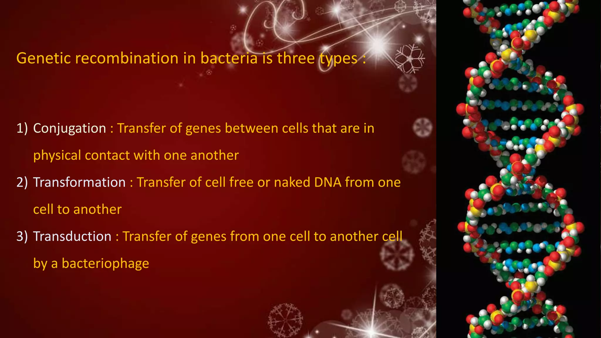 1) Conjugation : Transfer of genes between cells that are in
physical contact with one another
2) Transformation : Transfer of cell free or naked DNA from one
cell to another
3) Transduction : Transfer of genes from one cell to another cell
by a bacteriophage
Genetic recombination in bacteria is three types :
 