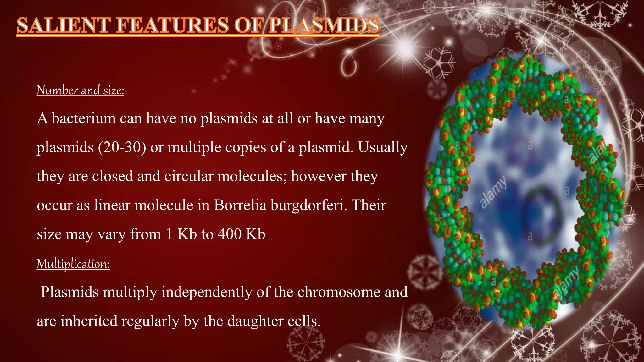 Number and size:
A bacterium can have no plasmids at all or have many
plasmids (20-30) or multiple copies of a plasmid. Usually
they are closed and circular molecules; however they
occur as linear molecule in Borrelia burgdorferi. Their
size may vary from 1 Kb to 400 Kb.
Multiplication:
Plasmids multiply independently of the chromosome and
are inherited regularly by the daughter cells.
 