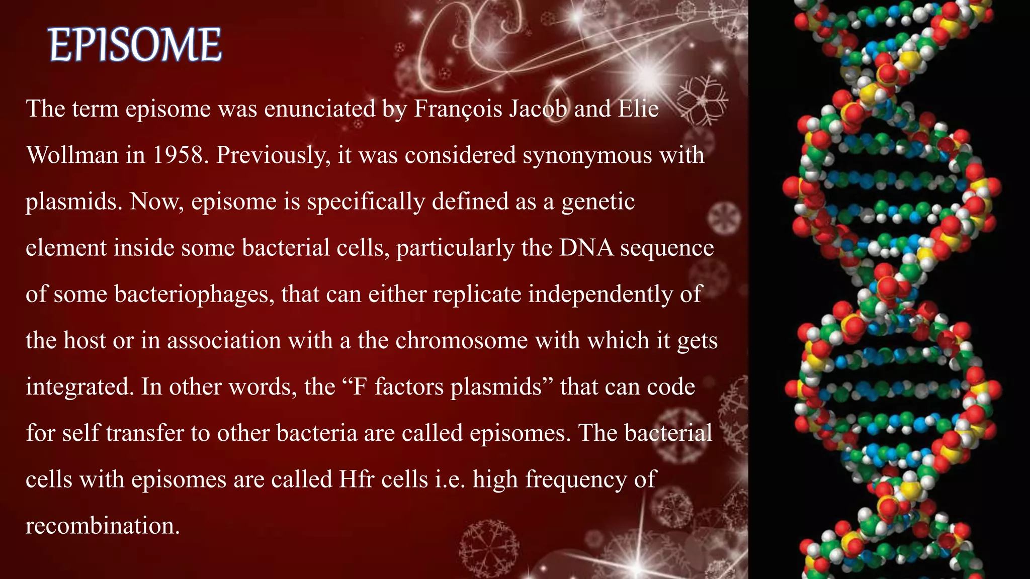 The term episome was enunciated by François Jacob and Elie
Wollman in 1958. Previously, it was considered synonymous with
plasmids. Now, episome is specifically defined as a genetic
element inside some bacterial cells, particularly the DNA sequence
of some bacteriophages, that can either replicate independently of
the host or in association with a the chromosome with which it gets
integrated. In other words, the “F factors plasmids” that can code
for self transfer to other bacteria are called episomes. The bacterial
cells with episomes are called Hfr cells i.e. high frequency of
recombination.
 