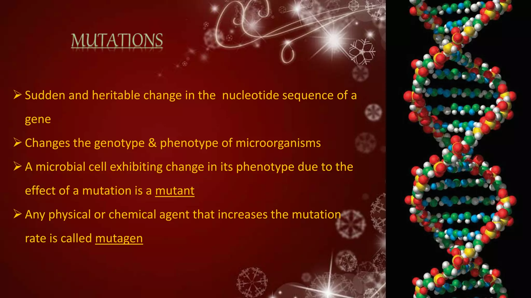 Sudden and heritable change in the nucleotide sequence of a
gene
Changes the genotype & phenotype of microorganisms
A microbial cell exhibiting change in its phenotype due to the
effect of a mutation is a mutant
Any physical or chemical agent that increases the mutation
rate is called mutagen
 