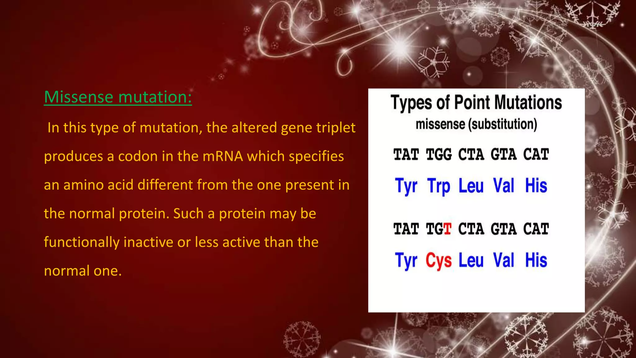 Missense mutation:
In this type of mutation, the altered gene triplet
produces a codon in the mRNA which specifies
an amino acid different from the one present in
the normal protein. Such a protein may be
functionally inactive or less active than the
normal one.
 