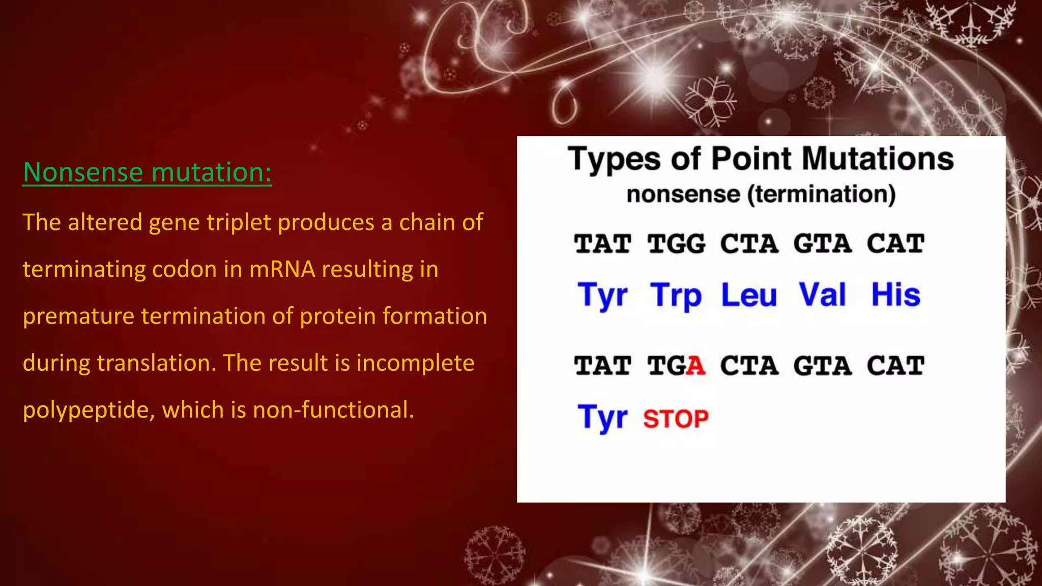 Nonsense mutation:
The altered gene triplet produces a chain of
terminating codon in mRNA resulting in
premature termination of protein formation
during translation. The result is incomplete
polypeptide, which is non-functional.
 