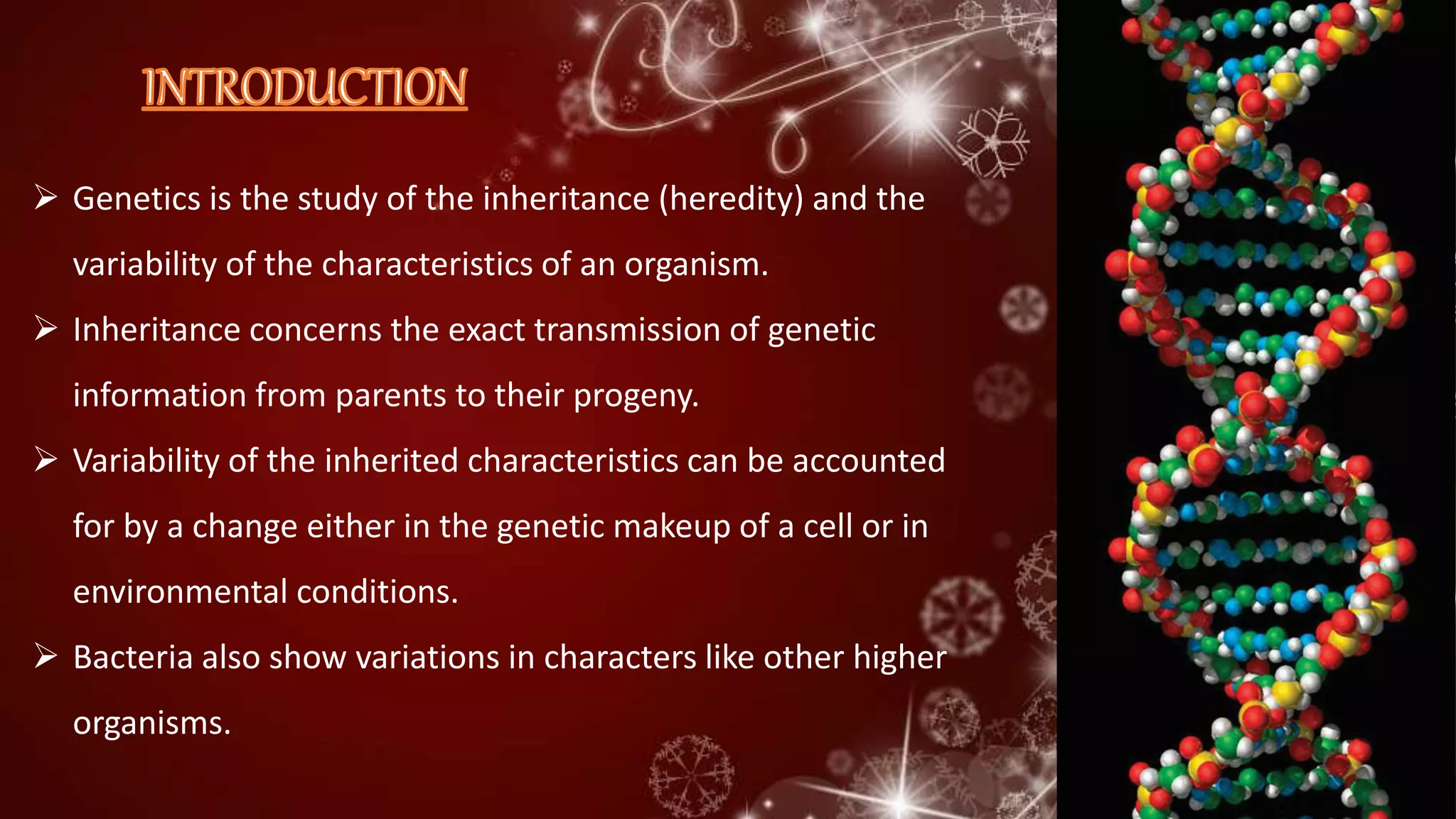  Genetics is the study of the inheritance (heredity) and the
variability of the characteristics of an organism.
 Inheritance concerns the exact transmission of genetic
information from parents to their progeny.
 Variability of the inherited characteristics can be accounted
for by a change either in the genetic makeup of a cell or in
environmental conditions.
 Bacteria also show variations in characters like other higher
organisms.
 