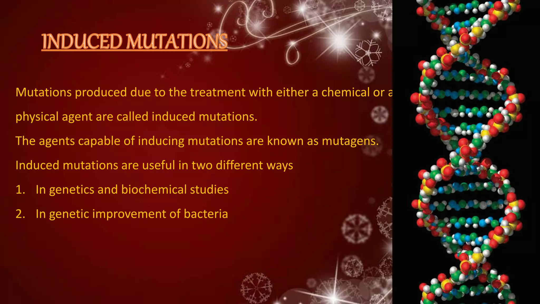 Mutations produced due to the treatment with either a chemical or a
physical agent are called induced mutations.
The agents capable of inducing mutations are known as mutagens.
Induced mutations are useful in two different ways
1. In genetics and biochemical studies
2. In genetic improvement of bacteria
 