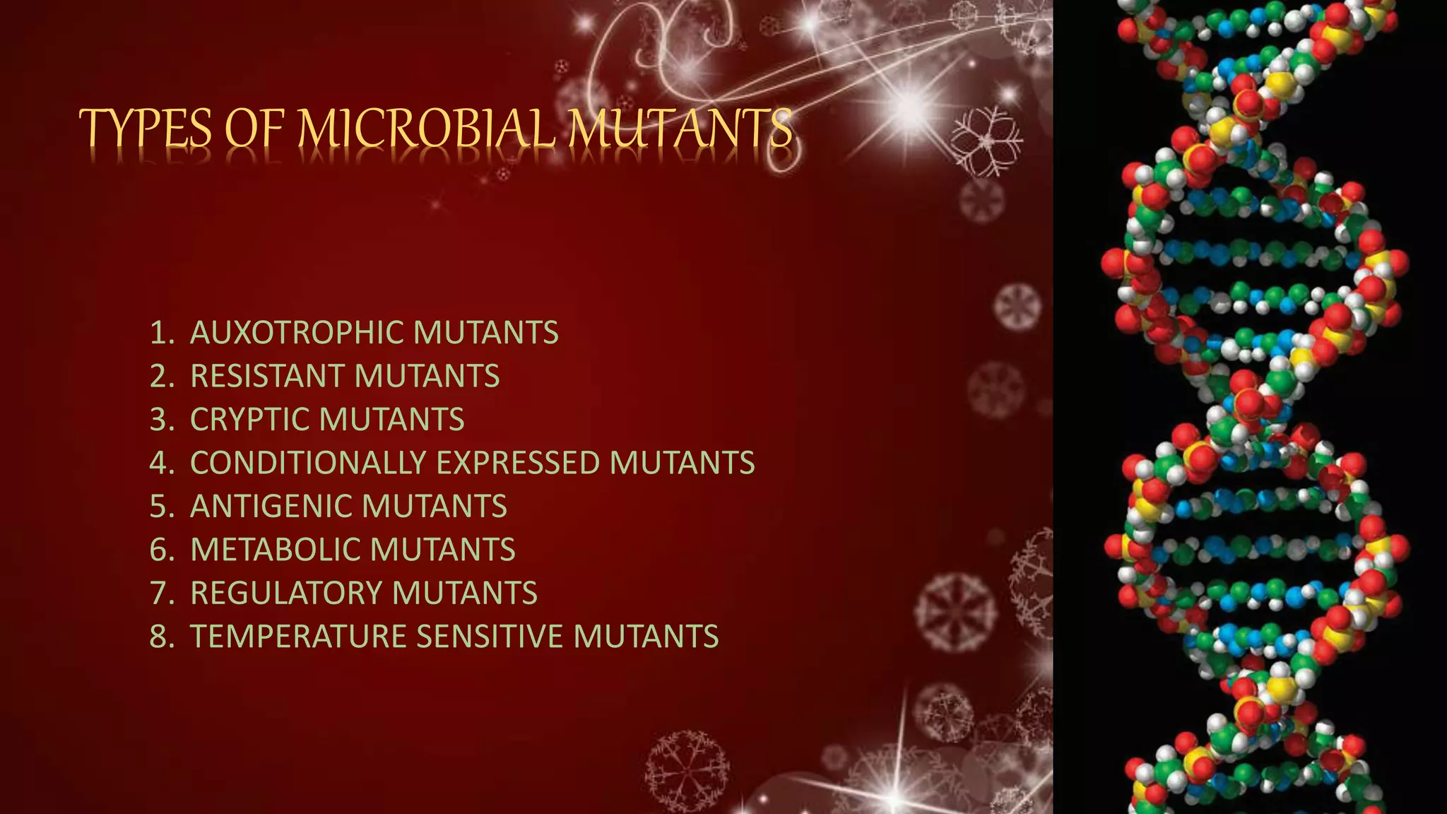 TYPES OF MICROBIAL MUTANTS
1. AUXOTROPHIC MUTANTS
2. RESISTANT MUTANTS
3. CRYPTIC MUTANTS
4. CONDITIONALLY EXPRESSED MUTANTS
5. ANTIGENIC MUTANTS
6. METABOLIC MUTANTS
7. REGULATORY MUTANTS
8. TEMPERATURE SENSITIVE MUTANTS
 