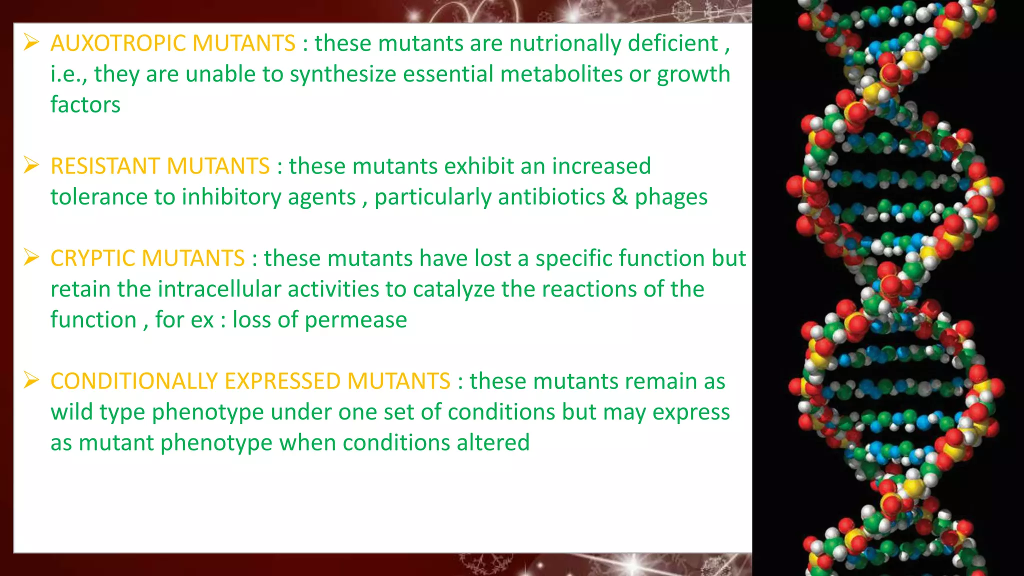 AUXOTROPIC MUTANTS : these mutants are nutrionally deficient ,
i.e., they are unable to synthesize essential metabolites or growth
factors
 RESISTANT MUTANTS : these mutants exhibit an increased
tolerance to inhibitory agents , particularly antibiotics & phages
 CRYPTIC MUTANTS : these mutants have lost a specific function but
retain the intracellular activities to catalyze the reactions of the
function , for ex : loss of permease
 CONDITIONALLY EXPRESSED MUTANTS : these mutants remain as
wild type phenotype under one set of conditions but may express
as mutant phenotype when conditions altered
 