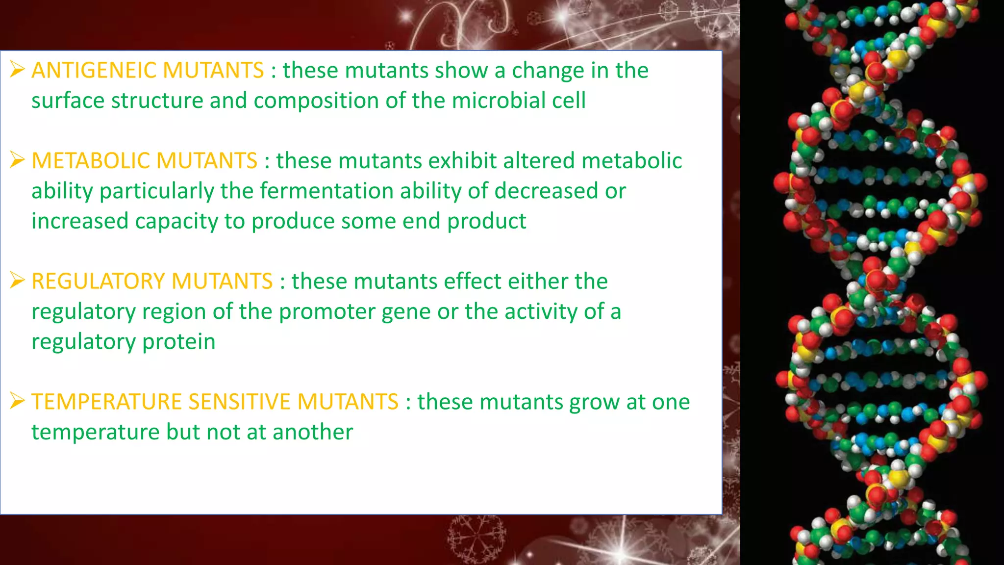 ANTIGENEIC MUTANTS : these mutants show a change in the
surface structure and composition of the microbial cell
METABOLIC MUTANTS : these mutants exhibit altered metabolic
ability particularly the fermentation ability of decreased or
increased capacity to produce some end product
REGULATORY MUTANTS : these mutants effect either the
regulatory region of the promoter gene or the activity of a
regulatory protein
TEMPERATURE SENSITIVE MUTANTS : these mutants grow at one
temperature but not at another
 
