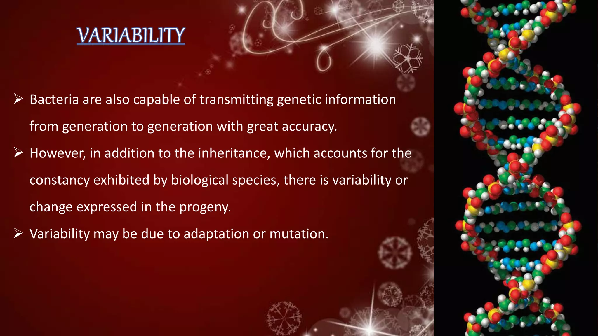  Bacteria are also capable of transmitting genetic information
from generation to generation with great accuracy.
 However, in addition to the inheritance, which accounts for the
constancy exhibited by biological species, there is variability or
change expressed in the progeny.
 Variability may be due to adaptation or mutation.
 