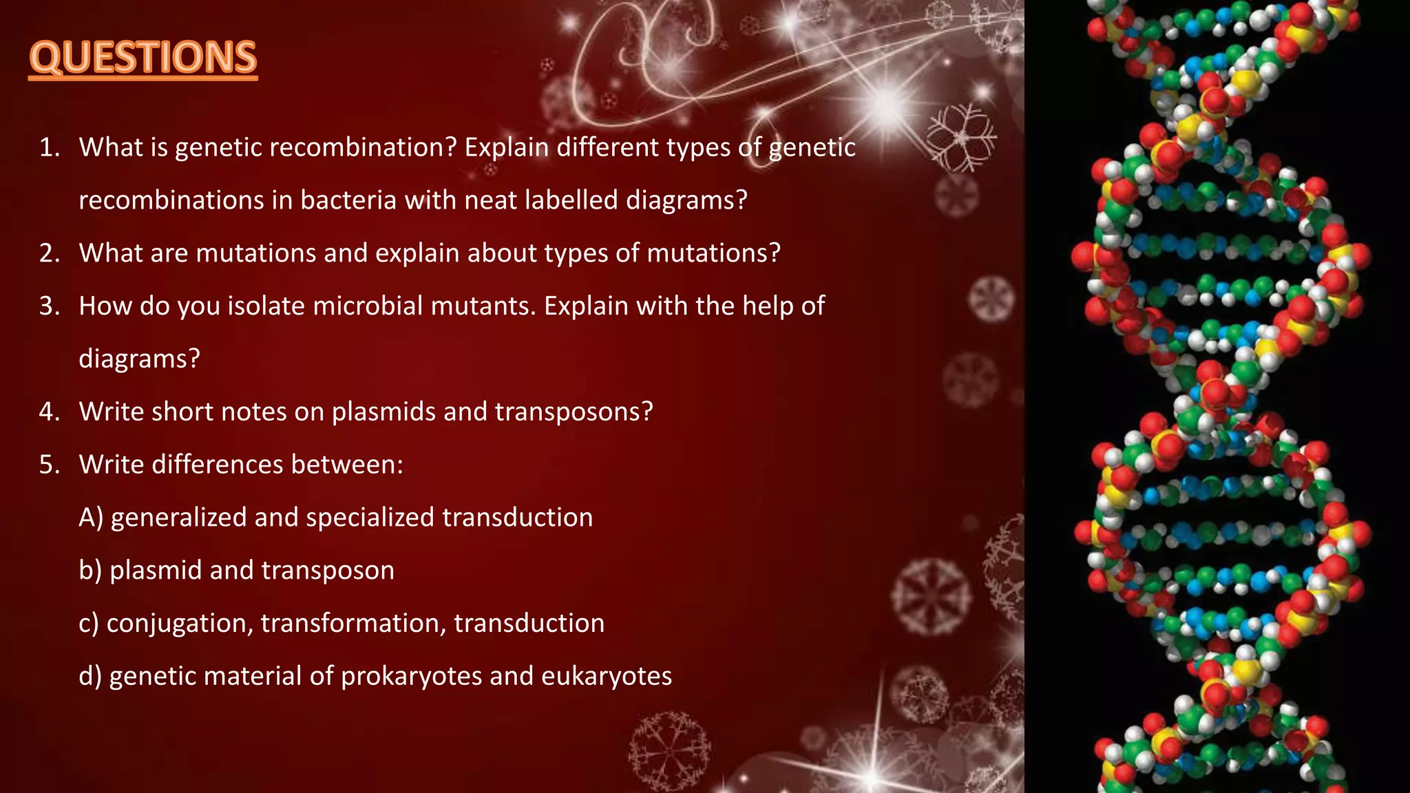 1. What is genetic recombination? Explain different types of genetic
recombinations in bacteria with neat labelled diagrams?
2. What are mutations and explain about types of mutations?
3. How do you isolate microbial mutants. Explain with the help of
diagrams?
4. Write short notes on plasmids and transposons?
5. Write differences between:
A) generalized and specialized transduction
b) plasmid and transposon
c) conjugation, transformation, transduction
d) genetic material of prokaryotes and eukaryotes
 