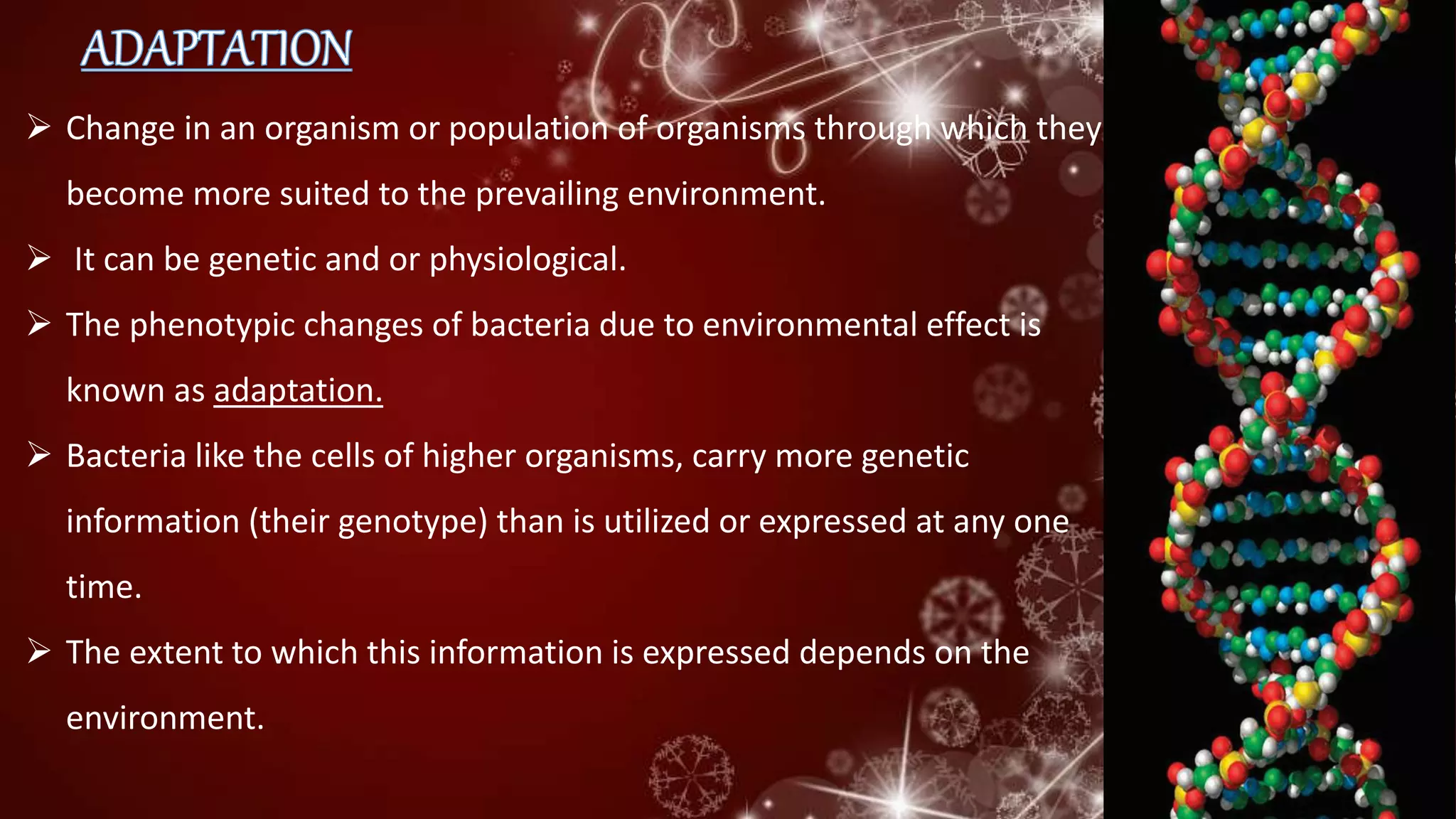  Change in an organism or population of organisms through which they
become more suited to the prevailing environment.
 It can be genetic and or physiological.
 The phenotypic changes of bacteria due to environmental effect is
known as adaptation.
 Bacteria like the cells of higher organisms, carry more genetic
information (their genotype) than is utilized or expressed at any one
time.
 The extent to which this information is expressed depends on the
environment.
 