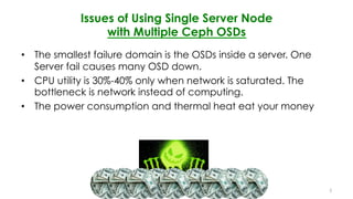 Issues of Using Single Server Node
with Multiple Ceph OSDs
•  The smallest failure domain is the OSDs inside a server. One
Server fail causes many OSD down.
•  CPU utility is 30%-40% only when network is saturated. The
bottleneck is network instead of computing.
•  The power consumption and thermal heat eat your money
4
 