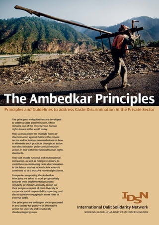 The Ambedkar Principles
Principles and Guidelines to address Caste Discrimination in the Private Sector
WORKING GLOBALLY AGAINST CASTE DISCRIMINATION
International Dalit Solidarity Network
The principles and guidelines are developed
to address caste discrimination, which
remains one of the most serious human
rights issues in the world today.
They acknowledge the multiple forms of
discrimination against Dalits in the private
sector and include recommendations on how
to eliminate such practices through an active
non-discrimination policy and affirmative
action, in line with international human rights
standards.
They will enable national and multinational
companies, as well as foreign investors, to
contribute to eliminating caste discrimination
in the labour market in South Asia where it
continues to be a massive human rights issue.
Companies supporting the Ambedkar
Principles are asked to work progressively
towards their implementation and to
regularly, preferably annually, report on
their progress as part of their diversity or
corporate social responsibility reporting, and
also to consider engaging in some form of
external audit.
The principles are built upon the urgent need
in any society for positive or affirmative
action for severely and structurally
disadvantaged groups.
 