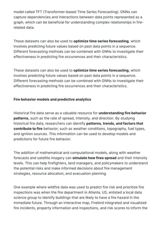 model called TFT 몭Transformer-based Time Series Forecasting). GNNs can
capture dependencies and interactions between data points represented as a
graph, which can be beneficial for understanding complex relationships in fire-
related data.
These datasets can also be used to optimize time series forecasting, which
involves predicting future values based on past data points in a sequence.
Different forecasting methods can be combined with GNNs to investigate their
effectiveness in predicting fire occurrences and their characteristics.
These datasets can also be used to optimize time series forecasting, which
involves predicting future values based on past data points in a sequence.
Different forecasting methods can be combined with GNNs to investigate their
effectiveness in predicting fire occurrences and their characteristics.
Fire behavior models and predictive analytics
Historical fire data serve as a valuable resource for understanding fire behavior
patterns, such as the rate of spread, intensity, and direction. By studying
historical fire data, researchers can identify patterns, trends, and factors that
contribute to fire behavior, such as weather conditions, topography, fuel types,
and ignition sources. This information can be used to develop models and
predictions for future fire behavior.
The addition of mathematical and computational models, along with weather
forecasts and satellite imagery can simulate how fires spread and their intensity
levels. This can help firefighters, land managers, and policymakers to understand
the potential risks and make informed decisions about fire management
strategies, resource allocation, and evacuation planning.
One example where wildfire data was used to predict fire risk and prioritize fire
inspections was when the fire department in Atlanta, US, enlisted a local data
science group to identify buildings that are likely to have a fire hazard in the
immediate future. Through an interactive map, Firebird integrated and visualized
fire incidents, property information and inspections, and risk scores to inform the
decision-making processes. Since implementation, it has been used to accurately
 
