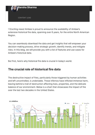 Barsha Sharma
CONTENT LEAD
ἸExciting news! Ambee is proud to announce the availability of Ambee's
extensive historical fire data, spanning over 6 years, for the entire North American
Region.
You can seamlessly download the data and get insights that will empower your
decision-making process, drive strategic growth, identify trends, and mitigate
risks. In this blog, we will provide you with a list of features and use cases for
Ambee’s historical data.
But first, here’s why historical fire data is crucial in today’s world.
The crucial role of historical fire data
The destructive impact of fires, particularly those triggered by human activities
and left uncontrolled, is undeniable. These infernos have inflicted immense harm,
leaving behind a trail of destruction affecting lives, properties, and the delicate
balance of our environment. Below is a chart that showcases the impact of fire
over the last two decades in the United States.
 