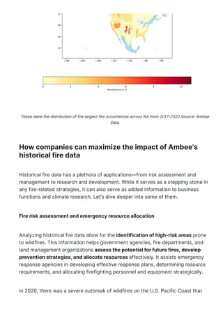 How companies can maximize the impact of Ambee’s
historical fire data
Historical fire data has a plethora of applications—from risk assessment and
management to research and development. While it serves as a stepping stone in
any fire-related strategies, it can also serve as added information to business
functions and climate research. Let’s dive deeper into some of them.
Fire risk assessment and emergency resource allocation
Analyzing historical fire data allow for the identification of high-risk areas prone
to wildfires. This information helps government agencies, fire departments, and
land management organizations assess the potential for future fires, develop
prevention strategies, and allocate resources effectively. It assists emergency
response agencies in developing effective response plans, determining resource
requirements, and allocating firefighting personnel and equipment strategically.
In 2020, there was a severe outbreak of wildfires on the U.S. Pacific Coast that
These were the distribution of the largest fire occurrences across NA from 2017몭2022.Source: Ambee
Data
 