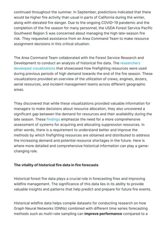continued throughout the summer. In September, predictions indicated that there
would be higher fire activity than usual in parts of California during the winter,
along with elevated fire danger. Due to the ongoing COVID몭19 pandemic and the
completion of the fire season for many personnel, the USDA Forest Service Pacific
Southwest Region 5 was concerned about managing the high late-season fire
risk. They requested assistance from an Area Command Team to make resource
assignment decisions in this critical situation.
The Area Command Team collaborated with the Forest Service Research and
Development to conduct an analysis of historical fire data. The researchers
developed visualizations that showcased how firefighting resources were used
during previous periods of high demand towards the end of the fire season. These
visualizations provided an overview of the utilization of crews, engines, dozers,
aerial resources, and incident management teams across different geographic
areas.
They discovered that while these visualizations provided valuable information for
managers to make decisions about resource allocation, they also uncovered a
significant gap between the demand for resources and their availability during the
late season. These findings emphasize the need for a more comprehensive
assessment of systems for acquiring and allocating suppression resources. In
other words, there is a requirement to understand better and improve the
methods by which firefighting resources are obtained and distributed to address
the increasing demand and potential resource shortages in the future. Here is
where more detailed and comprehensive historical information can play a game-
changing role.
The vitality of historical fire data in fire forecasts
Historical forest fire data plays a crucial role in forecasting fires and improving
wildfire management. The significance of this data lies in its ability to provide
valuable insights and patterns that help predict and prepare for future fire events.
Historical wildfire data helps compile datasets for conducting research on how
Graph Neural Networks 몭GNNs) combined with different time series forecasting
methods such as multi-rate sampling can improve performance compared to a
 