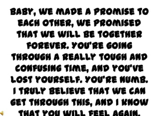 Baby, we made a promise to
   each other, we promised
  that we will be together
     forever. You’re going
through a really tough and
  confusing time, and you’ve
lost yourself. You’re numb.
 I truly believe that we can
get through this, and I know
 