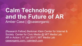 caseorganic.com
Calm Technology
and the Future of AR
Amber Case | @caseorganic
{Research Fellow} Berkman Klein Center for Internet &
Society Center for Civic Media @ MIT Media Lab
AR in Action | 17 Jan 2017 | MIT Media Lab
caseorganic.com / calmtech.com
 