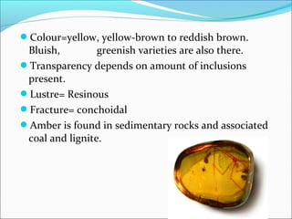Colour=yellow, yellow-brown to reddish brown.
Bluish, greenish varieties are also there.
Transparency depends on amount of inclusions
present.
Lustre= Resinous
Fracture= conchoidal
Amber is found in sedimentary rocks and associated
coal and lignite.
 