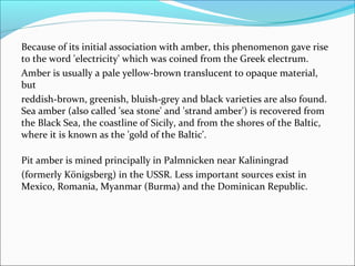 Because of its initial association with amber, this phenomenon gave rise
to the word 'electricity' which was coined from the Greek electrum.
Amber is usually a pale yellow-brown translucent to opaque material,
but
reddish-brown, greenish, bluish-grey and black varieties are also found.
Sea amber (also called 'sea stone' and 'strand amber') is recovered from
the Black Sea, the coastline of Sicily, and from the shores of the Baltic,
where it is known as the 'gold of the Baltic'.
Pit amber is mined principally in Palmnicken near Kaliningrad
(formerly Königsberg) in the USSR. Less important sources exist in
Mexico, Romania, Myanmar (Burma) and the Dominican Republic.
 