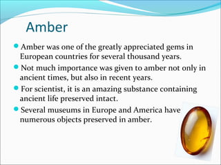 Amber
Amber was one of the greatly appreciated gems in
European countries for several thousand years.
Not much importance was given to amber not only in
ancient times, but also in recent years.
For scientist, it is an amazing substance containing
ancient life preserved intact.
Several museums in Europe and America have
numerous objects preserved in amber.
 