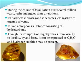 During the course of fossilisation over several million
years, resin undergoes some alterations.
Its hardness increases and it becomes less reactive to
organic solvents.
It is an amorphous substance consisting of
hydrocarbons.
Though the composition slightly varies from locality
to locality, by and large, it can be expressed as C10H16O
and hydrogen sulphide may be present.
 