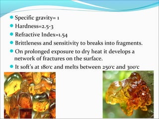 Specific gravity= 1
Hardness=2.5-3
Refractive Index=1.54
Brittleness and sensitivity to breaks into fragments.
On prolonged exposure to dry heat it develops a
network of fractures on the surface.
It soft’s at 1800
c and melts between 2500
c and 3000
c
 