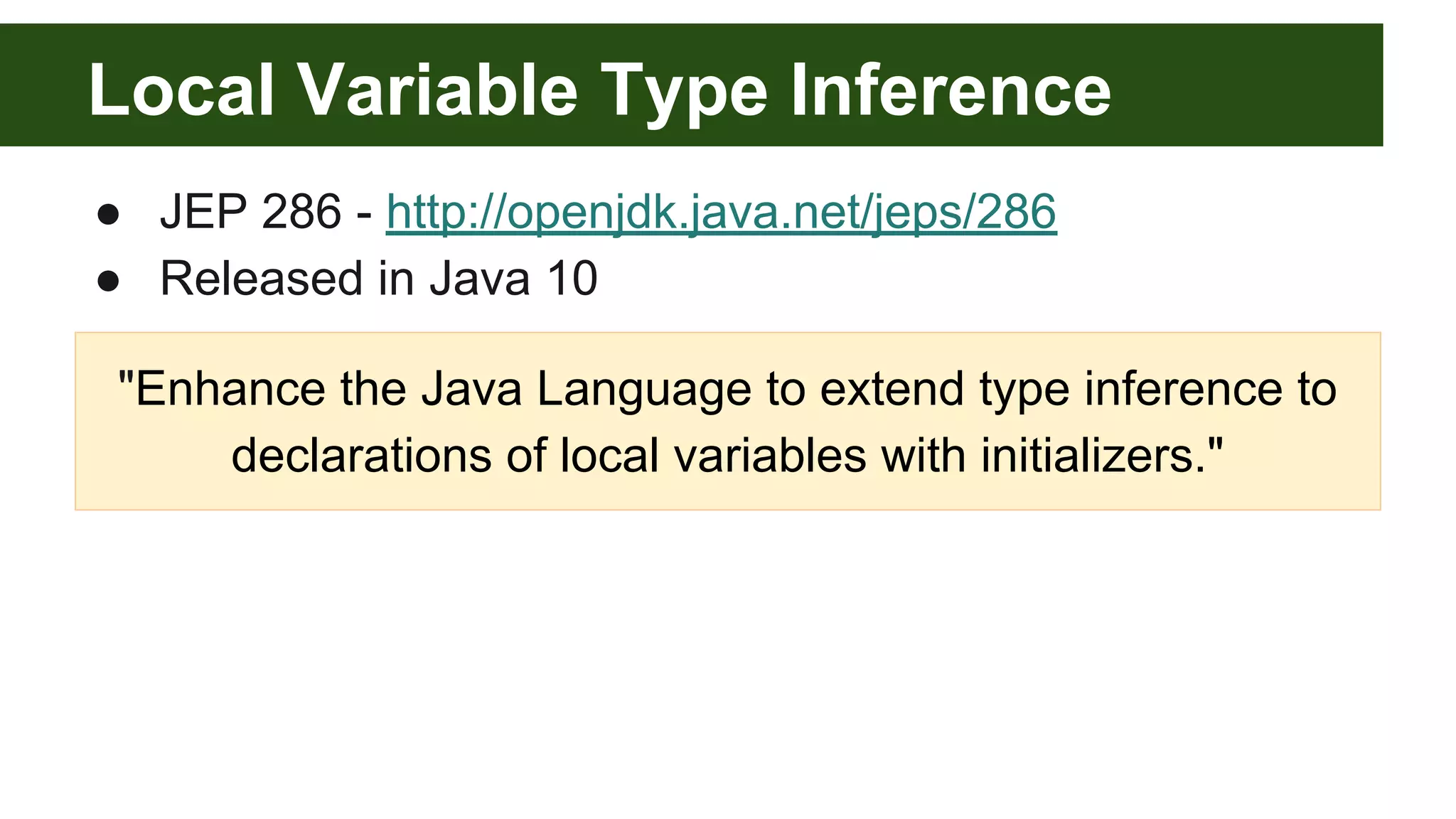 Local Variable Type Inference
● JEP 286 - http://openjdk.java.net/jeps/286
● Released in Java 10
"Enhance the Java Language to extend type inference to
declarations of local variables with initializers."
 