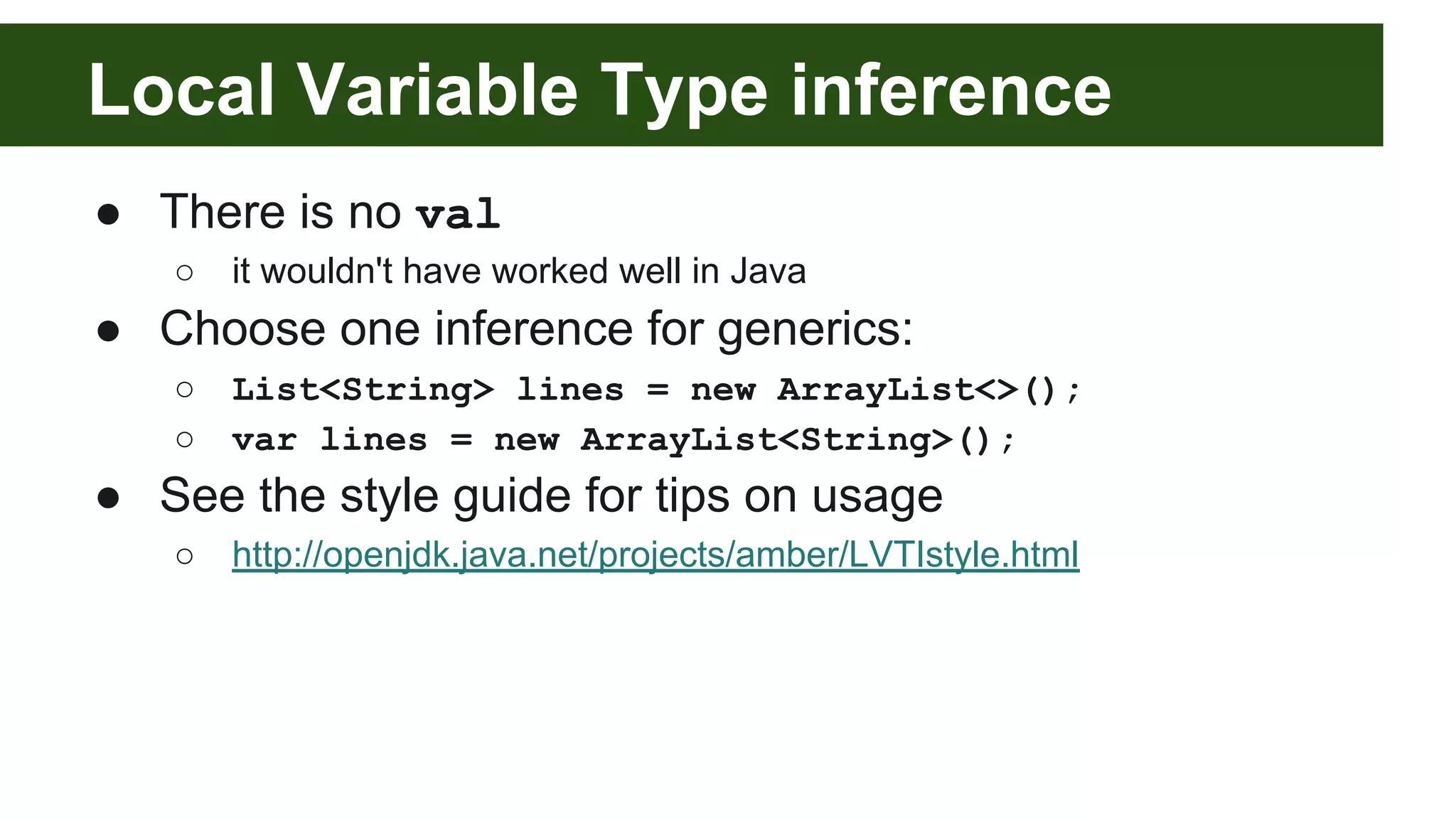 ● There is no val
○ it wouldn't have worked well in Java
● Choose one inference for generics:
○ List<String> lines = new ArrayList<>();
○ var lines = new ArrayList<String>();
● See the style guide for tips on usage
○ http://openjdk.java.net/projects/amber/LVTIstyle.html
Local Variable Type inference
 