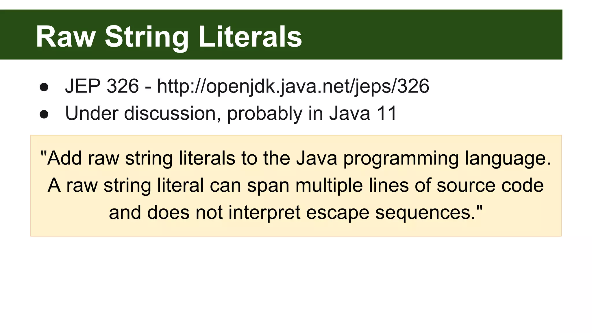 Raw String Literals
● JEP 326 - http://openjdk.java.net/jeps/326
● Under discussion, probably in Java 11
"Add raw string literals to the Java programming language.
A raw string literal can span multiple lines of source code
and does not interpret escape sequences."
 