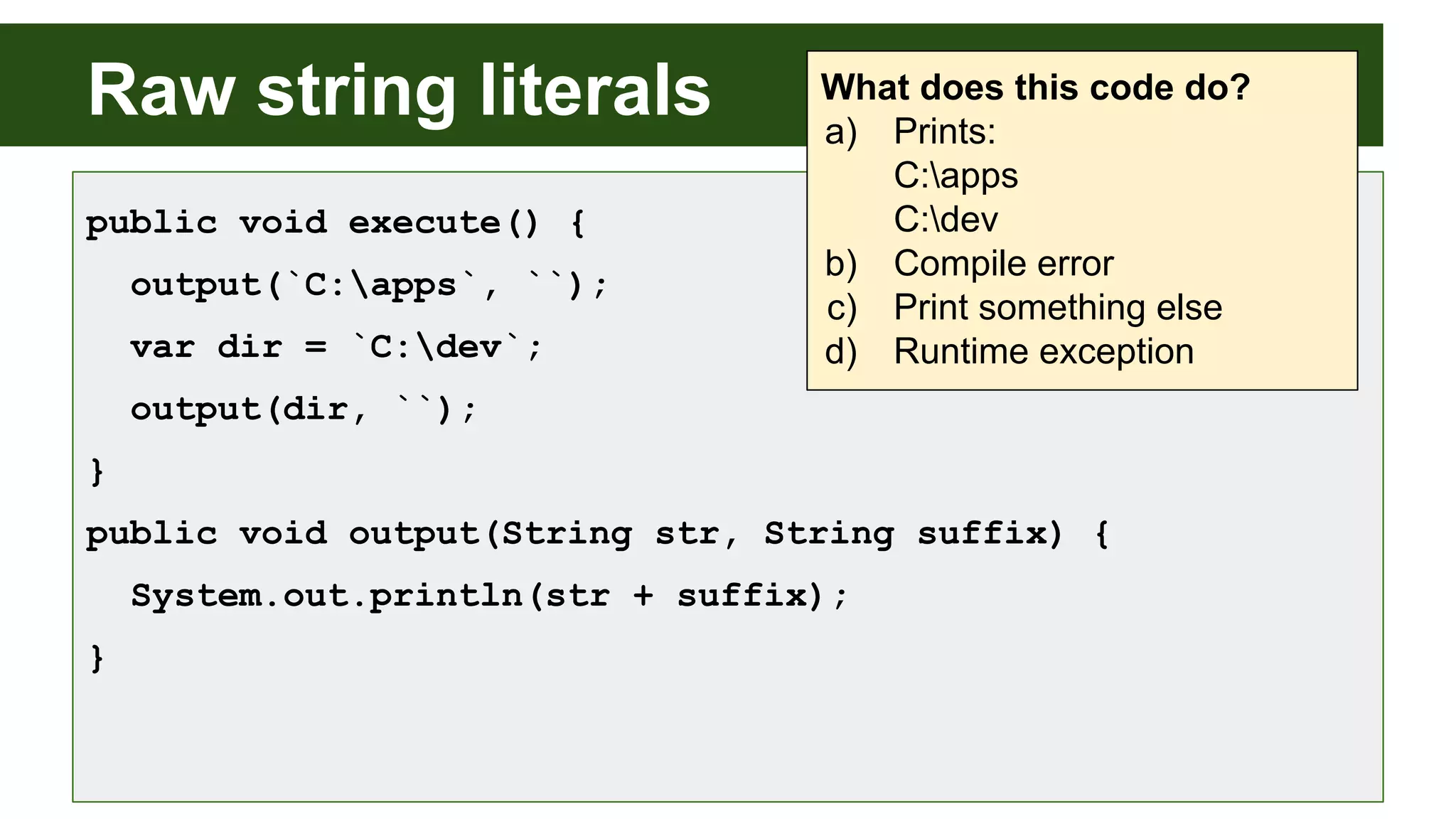 Raw string literals
public void execute() {
output(`C:apps`, ``);
var dir = `C:dev`;
output(dir, ``);
}
public void output(String str, String suffix) {
System.out.println(str + suffix);
}
What does this code do?
a) Prints:
C:apps
C:dev
b) Compile error
c) Print something else
d) Runtime exception
 