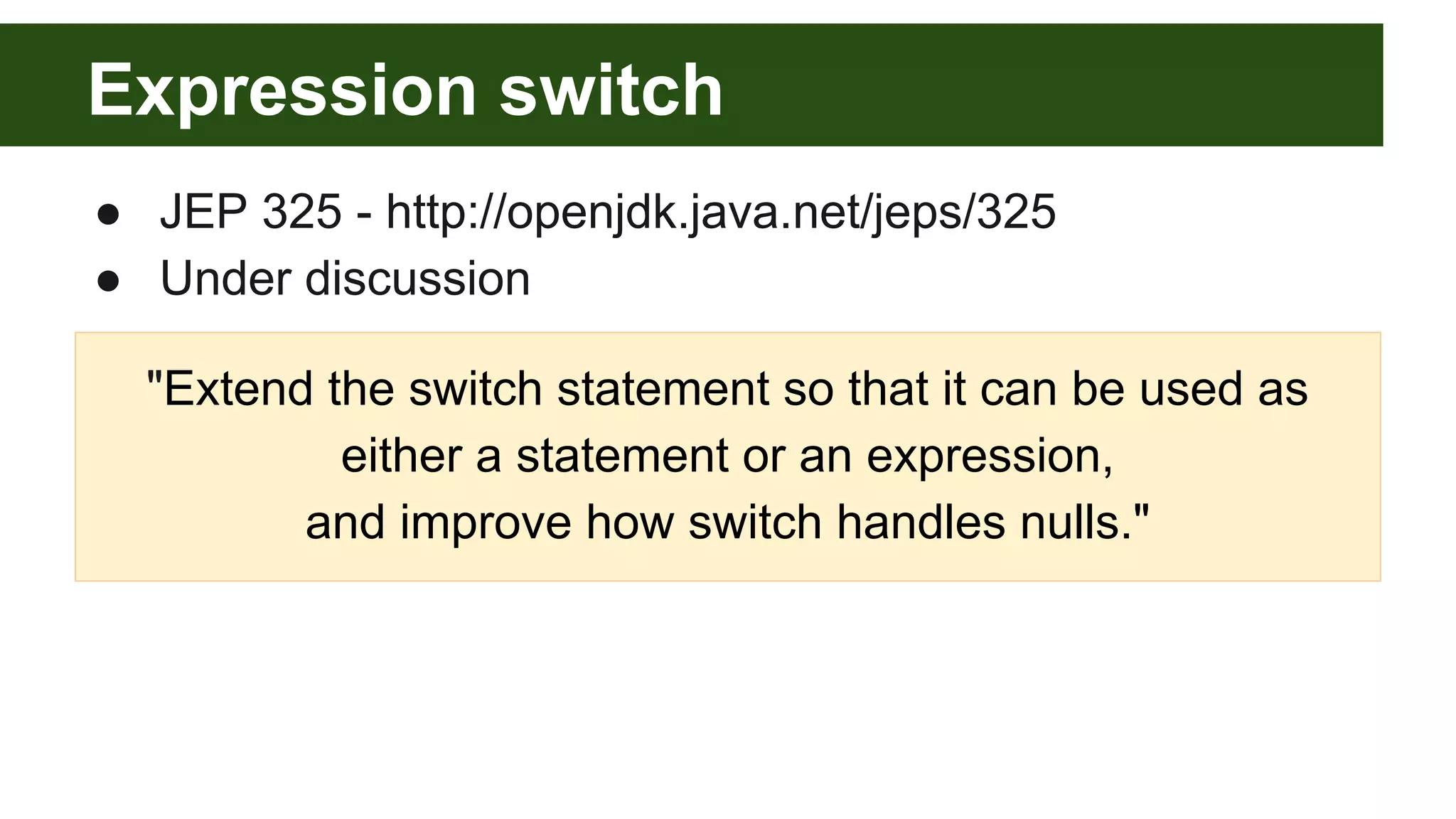 Expression switch
● JEP 325 - http://openjdk.java.net/jeps/325
● Under discussion
"Extend the switch statement so that it can be used as
either a statement or an expression,
and improve how switch handles nulls."
 