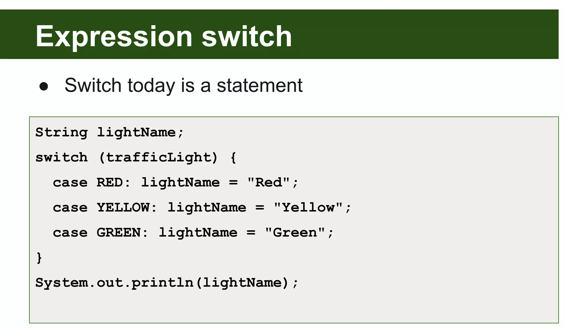 Expression switch
● Switch today is a statement
String lightName;
switch (trafficLight) {
case RED: lightName = "Red";
case YELLOW: lightName = "Yellow";
case GREEN: lightName = "Green";
}
System.out.println(lightName);
 